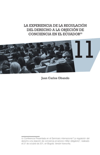 LA EXPERIENCIA DE LA REGULACIÓN
DEL DERECHO A LA OBJECIÓN DE
CONCIENCIA EN EL ECUADOR55
Juan Carlos Obando
55 Conferencia Presentada en el Seminario internacional “La regulación del
derecho a la objeción de conciencia al servicio militar obligatorio”, realizado
el 27 de octubre de 201, en Bogotá. Versión transcrita.
11
 