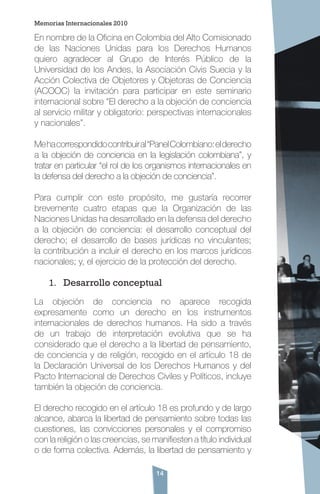 14
En nombre de la Oficina en Colombia del Alto Comisionado
de las Naciones Unidas para los Derechos Humanos
quiero agradecer al Grupo de Interés Público de la
Universidad de los Andes, la Asociación Civis Suecia y la
Acción Colectiva de Objetores y Objetoras de Conciencia
(ACOOC) la invitación para participar en este seminario
internacional sobre “El derecho a la objeción de conciencia
al servicio militar y obligatorio: perspectivas internacionales
y nacionales”.
Mehacorrespondidocontribuiral“PanelColombiano:elderecho
a la objeción de conciencia en la legislación colombiana”, y
tratar en particular “el rol de los organismos internacionales en
la defensa del derecho a la objeción de conciencia”.
Para cumplir con este propósito, me gustaría recorrer
brevemente cuatro etapas que la Organización de las
Naciones Unidas ha desarrollado en la defensa del derecho
a la objeción de conciencia: el desarrollo conceptual del
derecho; el desarrollo de bases jurídicas no vinculantes;
la contribución a incluir el derecho en los marcos jurídicos
nacionales; y, el ejercicio de la protección del derecho.
1.	 Desarrollo conceptual
La objeción de conciencia no aparece recogida
expresamente como un derecho en los instrumentos
internacionales de derechos humanos. Ha sido a través
de un trabajo de interpretación evolutiva que se ha
considerado que el derecho a la libertad de pensamiento,
de conciencia y de religión, recogido en el artículo 18 de
la Declaración Universal de los Derechos Humanos y del
Pacto Internacional de Derechos Civiles y Políticos, incluye
también la objeción de conciencia.
El derecho recogido en el artículo 18 es profundo y de largo
alcance, abarca la libertad de pensamiento sobre todas las
cuestiones, las convicciones personales y el compromiso
con la religión o las creencias, se manifiesten a título individual
o de forma colectiva. Además, la libertad de pensamiento y
Memorias Internacionales 2010
 