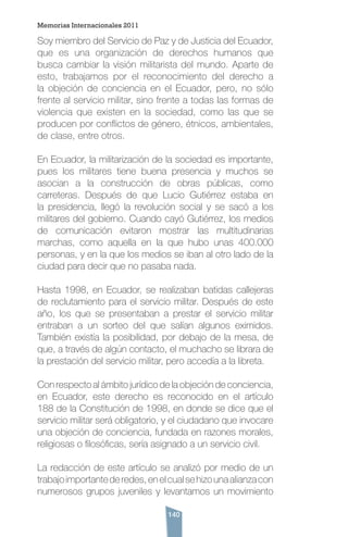 140
Soy miembro del Servicio de Paz y de Justicia del Ecuador,
que es una organización de derechos humanos que
busca cambiar la visión militarista del mundo. Aparte de
esto, trabajamos por el reconocimiento del derecho a
la objeción de conciencia en el Ecuador, pero, no sólo
frente al servicio militar, sino frente a todas las formas de
violencia que existen en la sociedad, como las que se
producen por conflictos de género, étnicos, ambientales,
de clase, entre otros.
En Ecuador, la militarización de la sociedad es importante,
pues los militares tiene buena presencia y muchos se
asocian a la construcción de obras públicas, como
carreteras. Después de que Lucio Gutiérrez estaba en
la presidencia, llegó la revolución social y se sacó a los
militares del gobierno. Cuando cayó Gutiérrez, los medios
de comunicación evitaron mostrar las multitudinarias
marchas, como aquella en la que hubo unas 400.000
personas, y en la que los medios se iban al otro lado de la
ciudad para decir que no pasaba nada.
Hasta 1998, en Ecuador, se realizaban batidas callejeras
de reclutamiento para el servicio militar. Después de este
año, los que se presentaban a prestar el servicio militar
entraban a un sorteo del que salían algunos eximidos.
También existía la posibilidad, por debajo de la mesa, de
que, a través de algún contacto, el muchacho se librara de
la prestación del servicio militar, pero accedía a la libreta.
Con respecto al ámbito jurídico de la objeción de conciencia,
en Ecuador, este derecho es reconocido en el artículo
188 de la Constitución de 1998, en donde se dice que el
servicio militar será obligatorio, y el ciudadano que invocare
una objeción de conciencia, fundada en razones morales,
religiosas o filosóficas, sería asignado a un servicio civil.
La redacción de este artículo se analizó por medio de un
trabajoimportantederedes,enelcualsehizounaalianzacon
numerosos grupos juveniles y levantamos un movimiento
Memorias Internacionales 2011
 