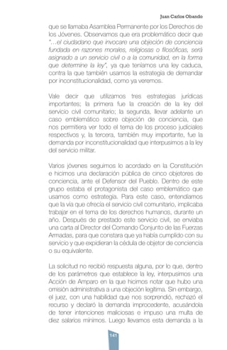 141
que se llamaba Asamblea Permanente por los Derechos de
los Jóvenes. Observamos que era problemático decir que
“…el ciudadano que invocare una objeción de conciencia
fundada en razones morales, religiosas o filosóficas, será
asignado a un servicio civil o a la comunidad, en la forma
que determine la ley”, ya que teníamos una ley caduca,
contra la que también usamos la estrategia de demandar
por inconstitucionalidad, como ya veremos.
Vale decir que utilizamos tres estrategias jurídicas
importantes; la primera fue la creación de la ley del
servicio civil comunitario; la segunda, llevar adelante un
caso emblemático sobre objeción de conciencia, que
nos permitiera ver todo el tema de los proceso judiciales
respectivos y, la tercera, también muy importante, fue la
demanda por inconstitucionalidad que interpusimos a la ley
del servicio militar.
Varios jóvenes seguimos lo acordado en la Constitución
e hicimos una declaración pública de cinco objetores de
conciencia, ante el Defensor del Pueblo. Dentro de este
grupo estaba el protagonista del caso emblemático que
usamos como estrategia. Para este caso, entendíamos
que la vía que ofrecía el servicio civil comunitario, implicaba
trabajar en el tema de los derechos humanos, durante un
año. Después de prestado este servicio civil, se enviaba
una carta al Director del Comando Conjunto de las Fuerzas
Armadas, para que constara que ya había cumplido con su
servicio y que expidieran la cédula de objetor de conciencia
o su equivalente.
La solicitud no recibió respuesta alguna, por lo que, dentro
de los parámetros que establece la ley, interpusimos una
Acción de Amparo en la que hicimos notar que hubo una
omisión administrativa a una objeción legítima. Sin embargo,
el juez, con una habilidad que nos sorprendió, rechazó el
recurso y declaró la demanda improcedente, acusándola
de tener intenciones maliciosas e impuso una multa de
diez salarios mínimos. Luego llevamos esta demanda a la
Juan Carlos Obando
 