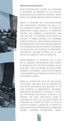 142
Corte Constitucional, donde fue rechazada
y, finalmente, la radicamos en la Comisión
Interamericana de Derechos Humanos, donde
hemos encontrado algunos informes positivos.
Sobre la demanda de inconstitucionalidad
que presentamos, hacíamos ver que si no
se prestaba el servicio militar, no podíamos
desempeñar cargos públicos, no podíamos
estudiar, nos negaban la autorización para
salir del país, no podíamos tener libreta de
conducir, ni realizar contratos con entidades
públicas. Entonces, demandamos apelando a
las garantías de inconstitucionalidad, alegando
y enumerando la violación al derecho al trabajo,
a la educación, a la movilidad, a la libertad de
contratación. Era algo increíble, en un solo
artículo se violaba un sinfín de derechos.
Afortunadamente, la resolución fue a favor
de los objetores demandantes. Esto implicó
la declaración de inconstitucionalidad de las
leyes 88 y 108, que regulan el servicio militar
obligatorio en Ecuador, y exhortó al Congreso
a que expidiera una regulación al servicio civil
comunitario sustituto.
Sobre la construcción de la ley del servicio
comunitario, vale decir que los objetores de
conciencia generamos una discusión en la
cual invitamos a asambleístas, diputados,
defensores de derechos humanos, a todos
los movimientos de jóvenes, inclusive a los
militares. De estas discusiones surgió la
propuesta de la ley. Una vez que teníamos la
propuesta, en octubre del 2001, la dimos a
conocer al público, a través de un evento en
el que estuvimos acompañados por diferentes
bandas musicales ecuatorianas. Quiero
Memorias Internacionales 2011
 