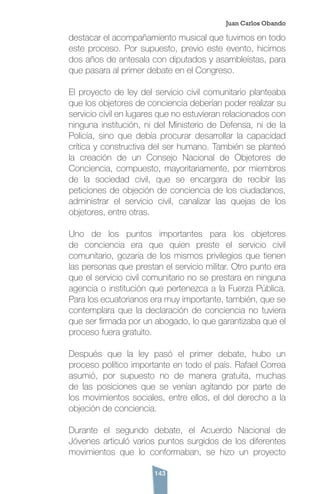 143
destacar el acompañamiento musical que tuvimos en todo
este proceso. Por supuesto, previo este evento, hicimos
dos años de antesala con diputados y asambleístas, para
que pasara al primer debate en el Congreso.
El proyecto de ley del servicio civil comunitario planteaba
que los objetores de conciencia deberían poder realizar su
servicio civil en lugares que no estuvieran relacionados con
ninguna institución, ni del Ministerio de Defensa, ni de la
Policía, sino que debía procurar desarrollar la capacidad
crítica y constructiva del ser humano. También se planteó
la creación de un Consejo Nacional de Objetores de
Conciencia, compuesto, mayoritariamente, por miembros
de la sociedad civil, que se encargara de recibir las
peticiones de objeción de conciencia de los ciudadanos,
administrar el servicio civil, canalizar las quejas de los
objetores, entre otras.
Uno de los puntos importantes para los objetores
de conciencia era que quien preste el servicio civil
comunitario, gozaría de los mismos privilegios que tienen
las personas que prestan el servicio militar. Otro punto era
que el servicio civil comunitario no se prestara en ninguna
agencia o institución que pertenezca a la Fuerza Pública.
Para los ecuatorianos era muy importante, también, que se
contemplara que la declaración de conciencia no tuviera
que ser firmada por un abogado, lo que garantizaba que el
proceso fuera gratuito.
Después que la ley pasó el primer debate, hubo un
proceso político importante en todo el país. Rafael Correa
asumió, por supuesto no de manera gratuita, muchas
de las posiciones que se venían agitando por parte de
los movimientos sociales, entre ellos, el del derecho a la
objeción de conciencia.
Durante el segundo debate, el Acuerdo Nacional de
Jóvenes articuló varios puntos surgidos de los diferentes
movimientos que lo conformaban, se hizo un proyecto
Juan Carlos Obando
 