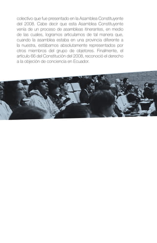colectivo que fue presentado en la Asamblea Constituyente
del 2008. Cabe decir que esta Asamblea Constituyente
venía de un proceso de asambleas itinerantes, en medio
de las cuales, logramos articularnos de tal manera que,
cuando la asamblea estaba en una provincia diferente a
la nuestra, estábamos absolutamente representados por
otros miembros del grupo de objetores. Finalmente, el
artículo 66 del Constitución del 2008, reconoció el derecho
a la objeción de conciencia en Ecuador.
 