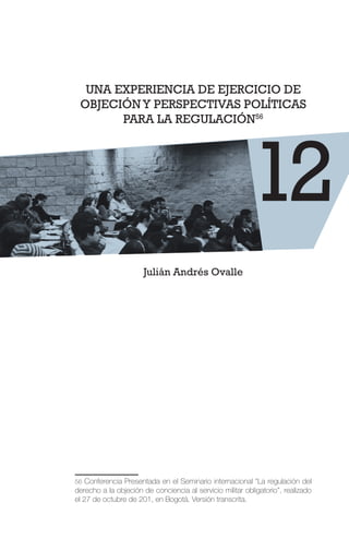 UNA EXPERIENCIA DE EJERCICIO DE
OBJECIÓNY PERSPECTIVAS POLÍTICAS
PARA LA REGULACIÓN56
Julián Andrés Ovalle
56 Conferencia Presentada en el Seminario internacional “La regulación del
derecho a la objeción de conciencia al servicio militar obligatorio”, realizado
el 27 de octubre de 201, en Bogotá. Versión transcrita.
12
 