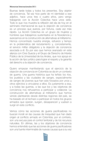 146
Buenas tarde todas y todos los presentes. Soy objetor
de conciencia. Tal vez hice parte de mi identidad a ese
adjetivo, hace unos tres o cuatro años, pero vengo
trabajando con la Acción Colectiva hace unos siete.
Todo lo que nos muestra la reflexión del día de hoy en el
seminario internacional es que la objeción de conciencia
es un proceso que avanza, por fortuna, cada vez más
rápido. La Acción Colectiva es un grupo de mujeres y
hombres que trabajamos sustentados en la Noviolencia y
avanzamos en la construcción de alternativas al militarismo.
Hemos concentrado nuestra energía, esfuerzo y tiempo
en la problemática del reclutamiento y, concretamente,
el servicio militar obligatorio y la objeción de conciencia
asociada a él. Es por eso que hemos avanzado en esta
alianza con Civis Suecia y el Grupo de Derecho de Interés
Público de la Universidad de los Andes, que nos apoya en
la acción de tipo jurídico para lograr el respeto y la garantía
del derecho a la objeción de conciencia.
Quiero empezar manifestando que el ejercicio de la
objeción de conciencia en Colombia se da en un contexto
de guerra. Una guerra histórica que ha teñido los ríos,
los pueblos y las ciudades de sangre, especialmente
de sangre de jóvenes que han sido forzados por unos u
otros ejércitos a vincularse a ellos. Es justamente a esa,
y a todas las guerras, a las que los y las objetoras de
conciencia nos rehusamos a participar y colaborar. La
construcción de alternativas al militarismo que hemos
venido planteando desde distintas regiones del país, se
ha basado en el rechazo a participar en todos los grupos
armados que operan, surgen, desaparecen y vuelven a
surgir en este conflicto.
Vemos cómo las acciones de guerra pacificadoras no
buscan incidir en las causas de inequidad que han dado
origen al conflicto armado en Colombia; por el contrario,
son una excusa para el control territorial y de los recursos
naturales. En últimas, las y los objetores de conciencia
hemos entendido que las acciones de guerra pacificadoras
son una fuente interminable de nuevas causas que a su vez
Memorias Internacionales 2011
 