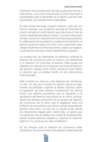 147
mantienen viva la justificación de más guerra que vivimos y
financiamos. Los costos para la vida, el dinero quemado y
posibilidades para el desarrollo de la Nación que han sido
sacrificadas, son simplemente incalculables.
En esta historia de fuego cruzado notamos, cada vez con
menos sorpresa, que el ejército nacional de Colombia es
el actor armado en confrontación que más crece en pie de
fuerza, capacidad de ataque y fuego. Y, aunque cada grupo
armado cuenta con mecanismos coercitivos para presionar
la colaboración de la población y realizar el reclutamiento, el
ejército nacional cuenta con la ley como mecanismo para
obligar anualmente a miles de jóvenes a dejar sus hogares,
sus proyectos de vida y entrar súbitamente a la guerra.
La construcción de alternativas al militarismo entiende la
objeción de conciencia como un camino, una herramienta
y un derecho. En Colombia, el servicio militar puede ser
objetado por razones de conciencia, por la vía del ejercicio
del derecho, desde el año 2009, cuando la Corte ratificó
el derecho que ya estaba inscrito en los instrumentos
internacionales
Este contexto es, para los y las objetoras de conciencia,
un reto. Un reto que consiste en decidir cuál es la mejor
manera de participar y aportar al debate nacional, sobre
la regulación de este derecho fundamental. No hemos
hecho una reflexión asumiendo que la regulación y la
aprobación del derecho sea positivo en sí mismo, porque,
desde las distintas posiciones de los grupos de objeción
de conciencia, se ha dicho que la regulación sería una
limitación de esa práctica que hemos venido desarrollando
durante estos años. Un reto por un aporte social, desde
los mecanismos legales pero, sobre todo, un aporte que
no pierda de vista el objetivo de cuestionar positivamente,
desde nuestra práctica cotidiana y colectiva, la violencia,
legítima o no, de la que se vale el militarismo.
Sí, los tiempos para la objeción de conciencia están
cambiando. El reconocimiento del carácter fundamental del
Julián Andrés Ovalle
 