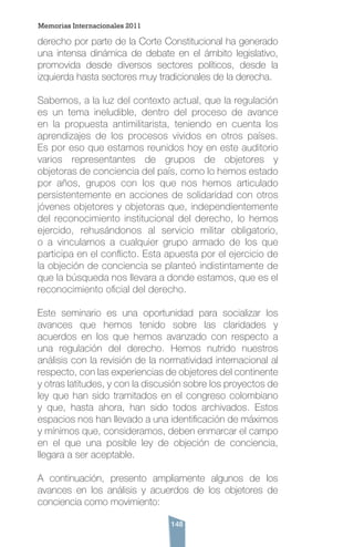 148
derecho por parte de la Corte Constitucional ha generado
una intensa dinámica de debate en el ámbito legislativo,
promovida desde diversos sectores políticos, desde la
izquierda hasta sectores muy tradicionales de la derecha.
Sabemos, a la luz del contexto actual, que la regulación
es un tema ineludible, dentro del proceso de avance
en la propuesta antimilitarista, teniendo en cuenta los
aprendizajes de los procesos vividos en otros países.
Es por eso que estamos reunidos hoy en este auditorio
varios representantes de grupos de objetores y
objetoras de conciencia del país, como lo hemos estado
por años, grupos con los que nos hemos articulado
persistentemente en acciones de solidaridad con otros
jóvenes objetores y objetoras que, independientemente
del reconocimiento institucional del derecho, lo hemos
ejercido, rehusándonos al servicio militar obligatorio,
o a vincularnos a cualquier grupo armado de los que
participa en el conflicto. Esta apuesta por el ejercicio de
la objeción de conciencia se planteó indistintamente de
que la búsqueda nos llevara a donde estamos, que es el
reconocimiento oficial del derecho.
Este seminario es una oportunidad para socializar los
avances que hemos tenido sobre las claridades y
acuerdos en los que hemos avanzado con respecto a
una regulación del derecho. Hemos nutrido nuestros
análisis con la revisión de la normatividad internacional al
respecto, con las experiencias de objetores del continente
y otras latitudes, y con la discusión sobre los proyectos de
ley que han sido tramitados en el congreso colombiano
y que, hasta ahora, han sido todos archivados. Estos
espacios nos han llevado a una identificación de máximos
y mínimos que, consideramos, deben enmarcar el campo
en el que una posible ley de objeción de conciencia,
llegara a ser aceptable.
A continuación, presento ampliamente algunos de los
avances en los análisis y acuerdos de los objetores de
conciencia como movimiento:
Memorias Internacionales 2011
 