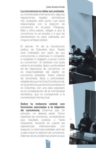 149
La conciencia no debe ser probada.
La normatividad internacional y algunas
regulaciones legales domésticas
han aceptado este punto. Las leyes
relacionadas con la objeción de
conciencia en Ecuador, Paraguay,
Italia y otros países, obligan a que la
conciencia no se pruebe y a que las
declaratorias no sean valoradas por
ninguna entidad estatal.
El artículo 18 de la Constitución
política de Colombia dice: “Nadie
será molestado por razón de sus
convicciones o creencias ni compelido
a revelarlas ni obligado a actuar contra
su conciencia”. Si existiese una duda
sobre la sinceridad, fijeza y profundidad
de las objeciones de conciencia, no
es responsabilidad del objetor de
conciencia aclararlas. Estos criterios
de sinceridad, fijeza y profundidad,
establecidos por la Corte Constitucional,
en la sentencia que reconoce el derecho
en Colombia, son una clara expresión
de la complejización de la normatividad
doméstica, que no corresponde a la
normatividad internacional.
Sobre la instancia estatal con
funciones asociadas a la objeción
de conciencia. Creemos que, en
principio, no debería existir. Como
objetores de conciencia, consideramos
que resultaría costosa y hasta
inoperante, teniendo en cuenta las
experiencias internacionales con
respecto a instancias estatales ante las
cuales hacer la objeción de conciencia.
Además de los problemas prácticos que
Julián Andrés Ovalle
 