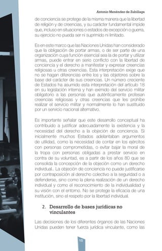 15
de conciencia se protege de la misma manera que la libertad
de religión y de creencias, y su carácter fundamental impide
que, incluso en situaciones o estados de excepción o guerra,
su ejercicio no pueda ser ni suprimido ni limitado.
Es en este marco que las Naciones Unidas han considerado
que la obligación de portar armas, o de ser parte de una
organización cuya función esencial sea la de portar y utilizar
armas, puede entrar en serio conflicto con la libertad de
conciencia y el derecho a manifestar y expresar creencias
religiosas u otras creencias. Esta interpretación exige que
no se hagan diferencias entre los y las objetores sobre la
base del carácter de sus creencias. Un número creciente
de Estados ha asumido esta interpretación del artículo 18
en su legislación interna y han eximido del servicio militar
obligatorio a las personas que auténticamente profesan
creencias religiosas y otras creencias que les prohíbe
realizar el servicio militar y normalmente lo han sustituido
por un servicio nacional alternativo.
Es importante señalar que este desarrollo conceptual ha
contribuido a justificar adecuadamente la existencia y la
necesidad del derecho a la objeción de conciencia. Si
inicialmente muchos Estados adelantaban argumentos
de utilidad, como la necesidad de contar en los ejércitos
con personas comprometidas, o evitar bajar la moral de
la tropa con personas obligadas a prestar servicio en
contra de su voluntad, es a partir de los años 80 que se
consolida la concepción de la objeción como un derecho
individual.. La objeción de conciencia no puede justificarse
por contraposición al derecho colectivo a la seguridad o a
defenderse, sino como la plena realización de un derecho
individual y como el reconocimiento de la individualidad y
su visión con el entorno. No se protege la eficacia de una
institución, sino el respeto por la libertad individual.
2.	 Desarrollo de bases jurídicas no
vinculantes
Las decisiones de los diferentes órganos de las Naciones
Unidas pueden tener fuerza jurídica vinculante, como las
Antonio Menéndez de Zubillaga
 