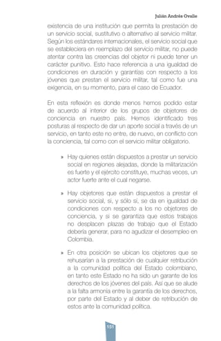 151
existencia de una institución que permita la prestación de
un servicio social, sustitutivo o alternativo al servicio militar.
Según los estándares internacionales, el servicio social que
se estableciera en reemplazo del servicio militar, no puede
atentar contra las creencias del objetor ni puede tener un
carácter punitivo. Esto hace referencia a una igualdad de
condiciones en duración y garantías con respecto a los
jóvenes que prestan el servicio militar, tal como fue una
exigencia, en su momento, para el caso de Ecuador.
En esta reflexión es donde menos hemos podido estar
de acuerdo al interior de los grupos de objetores de
conciencia en nuestro país. Hemos identificado tres
posturas al respecto de dar un aporte social a través de un
servicio, en tanto este no entre, de nuevo, en conflicto con
la conciencia, tal como con el servicio militar obligatorio.
»» Hay quienes están dispuestos a prestar un servicio
social en regiones alejadas, donde la militarización
es fuerte y el ejército constituye, muchas veces, un
actor fuerte ante el cual negarse.
»» Hay objetores que están dispuestos a prestar el
servicio social, si, y sólo sí, se da en igualdad de
condiciones con respecto a los no objetores de
conciencia, y si se garantiza que estos trabajos
no desplacen plazas de trabajo que el Estado
debería generar, para no agudizar el desempleo en
Colombia.
»» En otra posición se ubican los objetores que se
rehusarían a la prestación de cualquier retribución
a la comunidad política del Estado colombiano,
en tanto este Estado no ha sido un garante de los
derechos de los jóvenes del país. Así que se alude
a la falta armonía entre la garantía de los derechos,
por parte del Estado y al deber de retribución de
estos ante la comunidad política.
Julián Andrés Ovalle
 