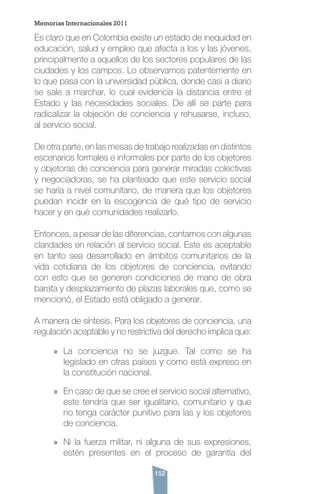 152
Es claro que en Colombia existe un estado de inequidad en
educación, salud y empleo que afecta a los y las jóvenes,
principalmente a aquellos de los sectores populares de las
ciudades y los campos. Lo observamos patentemente en
lo que pasa con la universidad pública, donde casi a diario
se sale a marchar, lo cual evidencia la distancia entre el
Estado y las necesidades sociales. De allí se parte para
radicalizar la objeción de conciencia y rehusarse, incluso,
al servicio social.
De otra parte, en las mesas de trabajo realizadas en distintos
escenarios formales e informales por parte de los objetores
y objetoras de conciencia para generar miradas colectivas
y negociadoras, se ha planteado que este servicio social
se haría a nivel comunitario, de manera que los objetores
puedan incidir en la escogencia de qué tipo de servicio
hacer y en qué comunidades realizarlo.
Entonces, a pesar de las diferencias, contamos con algunas
claridades en relación al servicio social. Este es aceptable
en tanto sea desarrollado en ámbitos comunitarios de la
vida cotidiana de los objetores de conciencia, evitando
con esto que se generen condiciones de mano de obra
barata y desplazamiento de plazas laborales que, como se
mencionó, el Estado está obligado a generar.
A manera de síntesis. Para los objetores de conciencia, una
regulación aceptable y no restrictiva del derecho implica que:
»» La conciencia no se juzgue. Tal como se ha
legislado en otras países y como está expreso en
la constitución nacional.
»» En caso de que se cree el servicio social alternativo,
este tendría que ser igualitario, comunitario y que
no tenga carácter punitivo para las y los objetores
de conciencia.
»» Ni la fuerza militar, ni alguna de sus expresiones,
estén presentes en el proceso de garantía del
Memorias Internacionales 2011
 