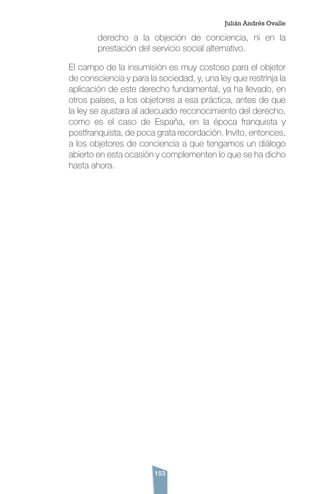153
derecho a la objeción de conciencia, ni en la
prestación del servicio social alternativo.
El campo de la insumisión es muy costoso para el objetor
de consciencia y para la sociedad, y, una ley que restrinja la
aplicación de este derecho fundamental, ya ha llevado, en
otros países, a los objetores a esa práctica, antes de que
la ley se ajustara al adecuado reconocimiento del derecho,
como es el caso de España, en la época franquista y
postfranquista, de poca grata recordación. Invito, entonces,
a los objetores de conciencia a que tengamos un diálogo
abierto en esta ocasión y complementen lo que se ha dicho
hasta ahora.
Julián Andrés Ovalle
 