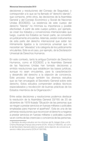 16
decisiones y resoluciones del Consejo de Seguridad, o
corresponder a lo que se ha llamado el “derecho blando”,
que compone, entre otros, las decisiones de la Asamblea
General y del Consejo Económico y Social de Naciones
Unidas (ECOSOC). La existencia de este cuerpo del
derecho “blando” no minimiza su importancia y posible
efectividad. A partir de este cuerpo jurídico, por ejemplo,
se crean los tratados y convenciones internacionales que
luego, cuando los Estados se hacen parte, se convierten
en jurídicamente vinculantes. Además, existen instrumentos
de esta parte del derecho internacional que están tan
íntimamente ligados a la conciencia universal que no
necesitan ser “elevados” a la categoría de los jurídicamente
vinculantes. Este es el caso, por ejemplo, de la Declaración
Universal de Derechos Humanos.
En este contexto, tanto la antigua Comisión de Derechos
Humanos, como el ECOSOC y la Asamblea General
de las Naciones Unidas han tomado decisiones y
emitido resoluciones que establecen las bases jurídicas,
aunque no sean vinculantes, para la caracterización
y desarrollo del derecho a la objeción de conciencia.
Este proceso incluye también los diversos estudios
que se han encargado al Secretario General sobre este
derecho. Estos estudios comprenden análisis técnicos
especializados y recolección de buenas prácticas de los
Estados miembros de la Organización.2
Entre estas decisiones y resoluciones podemos destacar
la resolución de la Asamblea General 33/165 de 20 de
diciembre de 1978 titulada “Situación de las personas que
se niegan a prestar servicios en fuerzas militares o policiales
empleadas para imponer el apartheid”. Esta es una de las
primeras resoluciones que reconocen el derecho a negarse
a prestar servicios en fuerzas militares o policiales cuando
va en contra de las creencias o conciencia de las personas.
2 Ejemplos de estos estudios son los informes del Sr. Asbjørn Eide y el Sr.
Chama Mubanga-Chipoya (documento E/CN. 4/Sub.2/1983/30), así como
el del Secretario General sobre la cuestión de la objeción de conciencia al
servicio militar (documento E/CN.4/1997/99).
Memorias Internacionales 2010
 