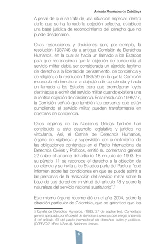 17
A pesar de que se trata de una situación especial, dentro
de lo que se ha llamado la objeción selectiva, establece
una base jurídica de reconocimiento del derecho que no
puede desdeñarse.
Otras resoluciones y decisiones son, por ejemplo, la
resolución 1987/46 de la antigua Comisión de Derechos
Humanos, en la cual se hacía un llamado a los Estados
para que reconocieran que la objeción de conciencia al
servicio militar debía ser considerada un ejercicio legítimo
del derecho a la libertad de pensamiento, de conciencia y
de religión; o la resolución 1989/59 en la que la Comisión
reconoció el derecho a la objeción de conciencia y hacía
un llamado a los Estados para que promulgaran leyes
destinadas a eximir del servicio militar cuando existiera una
auténtica objeción de conciencia. En la resolución 1998/77,
la Comisión señaló que también las personas que están
cumpliendo el servicio militar pueden transformarse en
objetores de conciencia.
Otros órganos de las Naciones Unidas también han
contribuido a este desarrollo legislativo y jurídico no
vinculante. Así, el Comité de Derechos Humanos,
órgano de vigilancia y supervisión del cumplimiento de
las obligaciones contenidas en el Pacto Internacional de
Derechos Civiles y Políticos, emitió su comentario general
22 sobre el alcance del artículo 18 en julio de 1993. En
su párrafo 11 se reconoce el derecho a la objeción de
conciencia y se invita a los Estados parte del Pacto a “que
informen sobre las condiciones en que se puede eximir a
las personas de la realización del servicio militar sobre la
base de sus derechos en virtud del artículo 18 y sobre la
naturaleza del servicio nacional sustitutorio”.3
Este mismo órgano recomendó en el año 2004, sobre la
situación particular de Colombia, que se garantice que los
3 Comité de Derechos Humanos. (1993, 27 de septiembre). Comentario
general aprobado por el comité de derechos humanos con arreglo al párrafo
4 del artículo 40 del pacto internacional de derechos civiles y políticos.
(CCPR/C/21/Rev.1/Add.4). Naciones Unidas.
Antonio Menéndez de Zubillaga
 