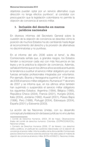 18
objetores puedan optar por un servicio alternativo cuya
dirección no tenga efectos punitivos4
, al constatar con
preocupación que la legislación colombiana no permite la
objeción de conciencia al servicio militar.
3.	 Inclusión del derecho en marcos
jurídicos nacionales
En diversos informes del Secretario General sobre la
cuestión de la objeción de conciencia se describe cómo la
posición de muchos Estados ha ido cambiando hasta llegar
al reconocimiento del derecho y la provisión de alternativas
no discriminatorias y no punitivas.
En el informe del año 2006 sobre el tema5
, la Alta
Comisionada señala que, a grandes rasgos, los Estados
tienden a reconocer cada vez con más frecuencia en las
leyes y en la práctica la objeción de conciencia. Además,
señalaelinformequeenlosúltimosañosseestáacentuando
la tendencia a sustituir el servicio militar obligatorio por unas
fuerzas armadas profesionales integradas por voluntarios.
Por ejemplo, Bosnia y Herzegovina suprimió el 1º de enero
de 2006 el servicio militar obligatorio; Rumania el 1º de enero
de 2007 y se informa que, en los últimos años también
han suprimido o suspendido el servicio militar obligatorio
los siguientes Estados: Argentina (1994), Bélgica (1995),
República Checa (2004), Francia (2001), Hungría (2004),
Italia (2004), Jordania (1992), Kuwait (2001), Países Bajos
(1996), Perú (1999), Portugal (2004), Eslovaquia (2004),
España (2001) y Eslovenia (2003).
La acción de las Naciones Unidas, con su desarrollo
conceptual y la elaboración de bases jurídicas no vinculantes
4 Comité de Derechos Humanos. (2004, 26 de mayo). Observaciones
finales del comité de derechos humanos: Colombia. (CCPR/CO/80/COL).
Naciones Unidas.
5 Comisión de Derechos Humanos (2006, 27 de febrero). Los derechos
civiles y políticos, en particular las cuestiones relacionadas con la objeción de
conciencia al servicio militar. Informe analítico de la oficina del Alto Comisionado
para los Derechos humanos sobre las prácticas más adecuadas en materia de
objeción de conciencia al servicio militar. (E/CN.4/2006/51). Naciones Unidas.
Memorias Internacionales 2010
 