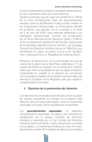 19
ha sido fundamental en acelerar y consolidar esta tendencia.
El caso colombiano ilustra bien esta influencia.
Durante el proceso que dio lugar a la sentencia C-728/09
de la Corte Constitucional, tanto las argumentaciones
privadas como la del Ministerio Publico ponían énfasis en
los instrumentos internacionales. La Procuraduría General
de la Nación, por ejemplo, en su concepto a la Corte
de 2 de junio de 2009, hace extensas referencias a los
estándares internacionales, incluidos los incorporados
por el Pacto Internacional de Derechos Civiles y Políticos
(como la observación general 22 del Comité), resoluciones
de la Asamblea General (como la 33/165) y de la antigua
Comisión de Derechos Humanos (como la 1989/59) y sus
dictámenes en casos concretos (como el de Yeo-Bum
Yoon y Myung-jin Choi vs. República de Corea de 2007).
Asimismo, la misma Corte, en su comunicado 43, que da
cuenta de la sesión de la Sala Plena celebrada el 14 de
octubre de 2009 con relación con la sentencia C-728/09,
indica que “ante la necesidad de que se regule el derecho
fundamental en cuestión [a la objeción de conciencia],
como también lo sugieren instrumentos internacionales, [se
exhorta] al Congreso de la República para que expida la
correspondiente normativa”.
4.	 Ejercicio de la protección del derecho
Los mecanismos universales de protección se han ocupado
de manera consistente de proteger en la práctica este
derecho, tanto en casos particulares, como en situaciones
nacionales concretas. Estos mecanismos comprenden:
Los procedimientos especiales. La expresión
“procedimientos especiales” se refiere a los mecanismos
establecidos por la antigua Comisión de Derechos
Humanos y asumidos por el hoy Consejo de Derechos
Humanos para hacer frente, o bien a situaciones concretas
en los países, o a cuestiones temáticas en todo el mundo.
Actualmente, existen 30 mandatos temáticos y 8 mandatos
Antonio Menéndez de Zubillaga
 