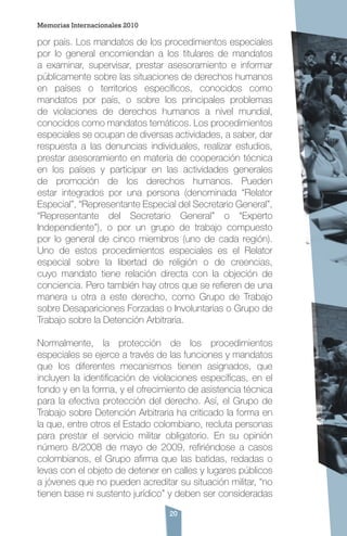 20
por país. Los mandatos de los procedimientos especiales
por lo general encomiendan a los titulares de mandatos
a examinar, supervisar, prestar asesoramiento e informar
públicamente sobre las situaciones de derechos humanos
en países o territorios específicos, conocidos como
mandatos por país, o sobre los principales problemas
de violaciones de derechos humanos a nivel mundial,
conocidos como mandatos temáticos. Los procedimientos
especiales se ocupan de diversas actividades, a saber, dar
respuesta a las denuncias individuales, realizar estudios,
prestar asesoramiento en materia de cooperación técnica
en los países y participar en las actividades generales
de promoción de los derechos humanos. Pueden
estar integrados por una persona (denominada “Relator
Especial”, “Representante Especial del Secretario General”,
“Representante del Secretario General” o “Experto
Independiente”), o por un grupo de trabajo compuesto
por lo general de cinco miembros (uno de cada región).
Uno de estos procedimientos especiales es el Relator
especial sobre la libertad de religión o de creencias,
cuyo mandato tiene relación directa con la objeción de
conciencia. Pero también hay otros que se refieren de una
manera u otra a este derecho, como Grupo de Trabajo
sobre Desapariciones Forzadas o Involuntarias o Grupo de
Trabajo sobre la Detención Arbitraria.
Normalmente, la protección de los procedimientos
especiales se ejerce a través de las funciones y mandatos
que los diferentes mecanismos tienen asignados, que
incluyen la identificación de violaciones específicas, en el
fondo y en la forma, y el ofrecimiento de asistencia técnica
para la efectiva protección del derecho. Así, el Grupo de
Trabajo sobre Detención Arbitraria ha criticado la forma en
la que, entre otros el Estado colombiano, recluta personas
para prestar el servicio militar obligatorio. En su opinión
número 8/2008 de mayo de 2009, refiriéndose a casos
colombianos, el Grupo afirma que las batidas, redadas o
levas con el objeto de detener en calles y lugares públicos
a jóvenes que no pueden acreditar su situación militar, “no
tienen base ni sustento jurídico” y deben ser consideradas
Memorias Internacionales 2010
 