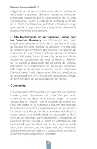 22
obligatoriedad del servicio militar cuando las circunstancias
así lo exijan” y que esta “obligación ha sido confirmada en
numerosas ocasiones por la jurisprudencia de la Corte
Constitucional”. Quizá, a partir de la sentencia C-728/09
de la Corte Constitucional, el Estado colombiano tenga
que cambiar su argumentación y empezar a considerar el
reconocimiento de este derecho.
El Alto Comisionado de las Naciones Unidas para
los Derechos Humanos, sus oficinas de país, como
la que está presente en Colombia y que tengo el gusto
de representar, tienen también la obligación y el mandato
de contribuir a la protección del derecho a la objeción de
conciencia. En este marco, la Oficina además de atender
casos individuales, lleva a la atención de las autoridades
situaciones susceptibles de violar el derecho. También
se ha puesto a disposición del Ministerio de Defensa
para asistir en la construcción de una ley que reconozca
este derecho de manera coherente con los estándares
internacionales. Y está dispuesta a colaborar con esfuerzos
de la sociedad civil, como el que viene planeando el Grupo
de Interés Público de la Universidad de los Andes.
Conclusión
Los organismos internacionales, en particular las Naciones
Unidas y sus mecanismos de protección, promoción
y defensa de los derechos humanos, juegan un papel
fundamental en relación con la objeción de conciencia.
Pero este papel no es suficiente y requiere del concurso
de individuos concretos y organizaciones que los apoyen,
luchando cada día por el reconocimiento del derecho,
como respeto a la individualidad de cada persona. Es la
unión de las personas, las organizaciones y el papel de las
Naciones Unidas, incluida la Oficina en Colombia del Alto
Comisionado para los Derechos Humanos, que se puede
alcanzar en un futuro cercano el pleno reconocimiento y la
aplicación efectiva del derecho a la objeción de conciencia
al servicio militar obligatorio en Colombia.
Memorias Internacionales 2010
 