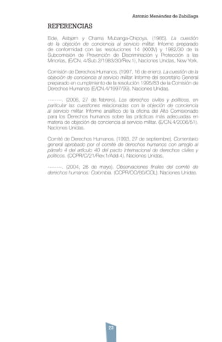 23
REFERENCIAS
Eide, Asbjørn y Chama Mubanga-Chipoya. (1985). La cuestión
de la objeción de conciencia al servicio militar. Informe preparado
de conformidad con las resoluciones 14 (XXXIV) y 1982/30 de la
Subcomisión de Prevención de Discriminación y Protección a las
Minorías, (E/CN. 4/Sub.2/1983/30/Rev.1), Naciones Unidas, New York.
Comisión de Derechos Humanos. (1997, 16 de enero). La cuestión de la
objeción de conciencia al servicio militar. Informe del secretario General
preparado en cumplimiento de la resolución 1995/83 de la Comisión de
Derechos Humanos (E/CN.4/1997/99). Naciones Unidas.
--------. (2006, 27 de febrero). Los derechos civiles y políticos, en
particular las cuestiones relacionadas con la objeción de conciencia
al servicio militar. Informe analítico de la oficina del Alto Comisionado
para los Derechos humanos sobre las prácticas más adecuadas en
materia de objeción de conciencia al servicio militar. (E/CN.4/2006/51).
Naciones Unidas.
Comité de Derechos Humanos. (1993, 27 de septiembre). Comentario
general aprobado por el comité de derechos humanos con arreglo al
párrafo 4 del artículo 40 del pacto internacional de derechos civiles y
políticos. (CCPR/C/21/Rev.1/Add.4). Naciones Unidas.
--------. (2004, 26 de mayo). Observaciones finales del comité de
derechos humanos: Colombia. (CCPR/CO/80/COL). Naciones Unidas.
Antonio Menéndez de Zubillaga
 