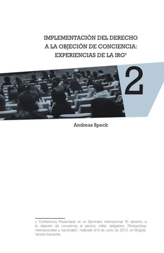 IMPLEMENTACIÓN DEL DERECHO
A LA OBJECIÓN DE CONCIENCIA:
EXPERIENCIAS DE LA IRG6
Andreas Speck
6 Conferencia Presentada en el Seminario internacional “El derecho a
la objeción de conciencia al servicio militar obligatorio. Perspectivas
internacionales y nacionales”, realizado el 6 de Junio de 2010, en Bogotá.
Versión transcrita.
2
 