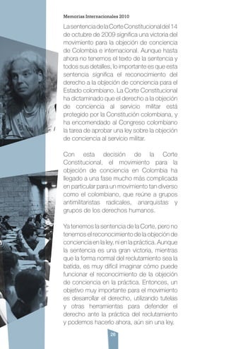 26
LasentenciadelaCorteConstitucionaldel14
de octubre de 2009 significa una victoria del
movimiento para la objeción de conciencia
de Colombia e internacional. Aunque hasta
ahora no tenemos el texto de la sentencia y
todos sus detalles, lo importante es que esta
sentencia significa el reconocimiento del
derecho a la objeción de conciencia para el
Estado colombiano. La Corte Constitucional
ha dictaminado que el derecho a la objeción
de conciencia al servicio militar está
protegido por la Constitución colombiana, y
ha encomendado al Congreso colombiano
la tarea de aprobar una ley sobre la objeción
de conciencia al servicio militar.
Con esta decisión de la Corte
Constitucional, el movimiento para la
objeción de conciencia en Colombia ha
llegado a una fase mucho más complicada
en particular para un movimiento tan diverso
como el colombiano, que reúne a grupos
antimilitaristas radicales, anarquistas y
grupos de los derechos humanos.
Ya tenemos la sentencia de la Corte, pero no
tenemos el reconocimiento de la objeción de
conciencia en la ley, ni en la práctica. Aunque
la sentencia es una gran victoria, mientras
que la forma normal del reclutamiento sea la
batida, es muy difícil imaginar cómo puede
funcionar el reconocimiento de la objeción
de conciencia en la práctica. Entonces, un
objetivo muy importante para el movimiento
es desarrollar el derecho, utilizando tutelas
y otras herramientas para defender el
derecho ante la práctica del reclutamiento
y podemos hacerlo ahora, aún sin una ley.
Memorias Internacionales 2010
 