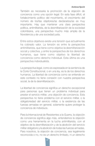 27
También es necesaria la promoción de la objeción de
conciencia como una opción legal. En esta fase difícil, el
fortalecimiento político del movimiento, el crecimiento del
número de los/las objetores/as declarados/as es muy
importante. Hay que mantener una clara perspectiva
política, antimilitarista, de la desmilitarización de la sociedad
colombiana, una perspectiva mucho más amplia de la
Noviolencia y de una sociedad justa.
Entre estos objetivos existe una tensión que actualmente
ha cobrado valor. La tensión es entre la perspectiva
antimilitarista, que tiene como objetivo la desmilitarización
social y colectiva, y entre la perspectiva de los derechos
humanos, que tiene como objetivo la libertad de
conciencia como derecho individual. Esta última es una
perspectiva individualista.
La perspectiva legal, como es expresada en la sentencia de
la Corte Constitucional, o en una ley, es la de los derechos
humanos. La libertad de conciencia como se entiende en
este contexto no tiene conexión con nuestra perspectiva
social, la de la desmilitarización.
La libertad de conciencia significa un derecho excepcional
para personas que tienen un problema individual para
prestar el servicio militar, una objeción de conciencia. Esta
perspectiva no tiene problema con el servicio militar, o la
obligatoriedad del servicio militar, o la existencia de las
fuerzas armadas en general, solamente quiere proteger la
conciencia de individuos.
Para la Internacional de Resistentes a la Guerra, la objeción
de conciencia significa algo más, entendemos la objeción
como una herramienta en la lucha antimilitarista, con el
objetivo de la desmilitarización y de la abolición del servicio
militar obligatorio y la abolición de todas las fuerzas armadas.
Para nosotros, la objeción de conciencia, sea legalmente
reconocida o no, no es un derecho limitado, ni un derecho
Andreas Speck
 