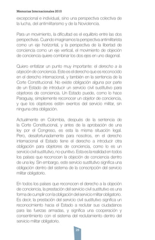 28
excepcional e individual, sino una perspectiva colectiva de
la lucha, del antimilitarismo y de la Noviolencia.
Para un movimiento, la dificultad es el equilibrio entre las dos
perspectivas. Cuando imaginamos la perspectiva antimilitarista
como un eje horizontal, y la perspectiva de la libertad de
conciencia como un eje vertical, el movimiento de objeción
de conciencia quiere combinar los dos ejes en uno diagonal.
Quiero enfatizar un punto muy importante: el derecho a la
objeción de conciencia. Este es el derecho que es reconocido
en el derecho internacional, y también en la sentencia de la
Corte Constitucional. No existe obligación alguna por parte
de un Estado de introducir un servicio civil sustitutivo para
objetores de conciencia. Un Estado puede, como lo hace
Paraguay, simplemente reconocer un objetor de conciencia,
y que los objetores estén exentos del servicio militar, sin
ninguna otra obligación.
Actualmente en Colombia, después de la sentencia de
la Corte Constitucional, y antes de la aprobación de una
ley por el Congreso, es esta la misma situación legal.
Pero, desafortunadamente para nosotros, en el derecho
internacional el Estado tiene el derecho a introducir otra
obligación para objetores de conciencia, como lo es un
servicio civil sustitutivo, no-punitivo. Esta es la realidad en todos
los países que reconocen la objeción de conciencia dentro
de una ley. Sin embargo, este servicio sustitutivo significa una
obligación dentro del sistema de la conscripción del servicio
militar obligatorio.
En todos los países que reconocen el derecho a la objeción
de conciencia, la prestación del servicio civil sustitutivo es una
formadecumplirconlaobligacióndelserviciomilitarobligatorio.
Es decir, la prestación del servicio civil sustitutivo significa un
reconocimiento hacia el Estado a reclutar sus ciudadanos
para las fuerzas armadas, y significa una cooperación y
consentimiento con el sistema del reclutamiento dentro del
servicio militar obligatorio.
Memorias Internacionales 2010
 
