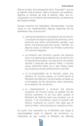 29
Esta es la base de la perspectiva de la “insumisión”, que es
la objeción total al servicio militar y al servicio civil sustitutivo.
Significa un rechazo de todo el sistema militar, una no-
cooperación con el sistema del reclutamiento y el sistema de
las fuerzas armadas.
Aunque tenemos los estándares internacionales, muchas
veces no son implementados. Algunas violaciones de los
estándares más comunes son:
»» Lalimitacióndelderechoalaobjecióndeconciencia.
La exclusión de algunos grupos de personas, como
personas que tienen antecedentes penales, que
tienen una licencia para tener armas. También, en
algunos casos, el derecho es limitado a personas
con razones religiosas.
»» La limitación del momento cuando una persona
hace una solicitud de la objeción de conciencia. En
la mayoría de los países, una solicitud no es posible
durante o después del servicio militar, y muchas
veces solamente hasta uno o dos meses antes
que la persona reciba el llamamiento a las filas.
»» La no-imparcialidad de la decisión sobre una
solicitud. En muchos países, un comité dentro el
Ministerio de Defensa o de las fuerzas armadas es
el encargado de las decisiones sobre solicitudes
de la objeción de conciencia.
»» La implementación y duración del servicio
sustitutivo. En muchos casos, el carácter civil del
servicio sustitutivo no es muy claro, porque el
Ministerio de Defensa tiene una conexión con el
servicio. Y en muchísimos casos la duración del
servicio sustitutivo es mucho más larga que el
servicio militar – entonces tiene un carácter punitivo.
Un punto muy importante es el Ministerio que tenga la
responsabilidad sobre la objeción de conciencia. Lo
interesante es que cuando el Ministerio de Defensa
Andreas Speck
 