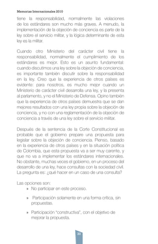 30
tiene la responsabilidad, normalmente las violaciones
de los estándares son mucho más graves. A menudo, la
implementación de la objeción de conciencia es parte de la
ley sobre el servicio militar, y la lógica determinante de esta
ley es la militar.
Cuando otro Ministerio del carácter civil tiene la
responsabilidad, normalmente el cumplimiento de los
estándares es mejor. Esto es un asunto fundamental:
cuando discutimos una ley sobre la objeción de conciencia,
es importante también discutir sobre la responsabilidad
en la ley. Creo que la experiencia de otros países es
evidente: para nosotros, es mucho mejor cuando un
Ministerio de carácter civil desarrolla una ley, y la presenta
al parlamento, y no el Ministerio de Defensa. Opino también
que la experiencia de otros países demuestra que se dan
mejores resultados con una ley propia sobre la objeción de
conciencia, y no con una reglamentación de la objeción de
conciencia a través de una ley sobre el servicio militar.
Después de la sentencia de la Corte Constitucional es
probable que el gobierno prepare una propuesta para
legislar sobre la objeción de conciencia. Pienso, basado
en la experiencia de otros países y en la situación política
de Colombia, que esta propuesta va a ser muy carente, y
que no va a implementar los estándares internacionales.
No obstante, muchas veces el gobierno, en un proceso del
desarrollo de una ley, hace consultas con la sociedad civil.
La pregunta es: ¿qué hacer en un caso de una consulta?
Las opciones son:
»» No participar en este proceso.
»» Participación solamente en una forma crítica, sin
propuestas.
»» Participación “constructiva”, con el objetivo de
mejorar la propuesta.
Memorias Internacionales 2010
 