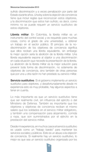 32
sufrido discriminación y a veces penalización por parte del
Estado durante años. Una ley sobre la objeción de conciencia
tiene que incluir reglas que reconozcan estos objetores,
y la discriminación que estos han sufrido; es decir, como
mínimo no se puede requerir un servicio sustitutivo de
estos objetores.
Libreta militar. En Colombia, la libreta militar es un
instrumento del control social, y es requerido para muchas
cosas, como el grado de una universidad, u obtener
un trabajo en el sector público. El principio de la no-
discriminación de los objetores de conciencia significa
que ellos reciban una libreta equivalente, sin embargo
la mejor opción sería la abolición de la libreta militar. Una
libreta equivalente expone al objetor a una discriminación
en cada situación que necesite la presentación de la libreta.
La abolición de la libreta militar es la mejor solución para
prevenir toda forma de discriminación, no solamente de
objetores de conciencia, sino también de otras personas
que por una u otra razón no han prestado su servicio militar.
Servicio sustitutivo. Si el gobierno implementa un servicio
sustitutivo para objetores, y desafortunadamente desde mi
experiencia esto es muy probable, hay algunos aspectos a
tener en cuenta.
Lo más importante es que un servicio sustitutivo tiene
que ser realmente civil, sin influencia del ejército o del
Ministerio de Defensa. También es importante que los
objetores y objetoras de conciencia reciban el mismo
salario que los soldados en el servicio militar obligatorio,
y también una compensación para alojamiento, comida
y ropa, que son suministrados por el ejército en la
prestación del servicio militar.
Desdemiexperiencia,enmuchoscasoselserviciosustitutivo
es usado como un “trabajo barato” para mantener los
servicios sociales y públicos. Este es un abuso a la objeción
de conciencia. Si realmente hay un servicio sustitutivo, lo
mejor es que sea un servicio sustitutivo organizado por los
Memorias Internacionales 2010
 