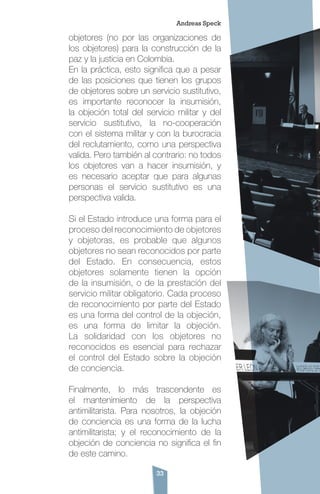 33
objetores (no por las organizaciones de
los objetores) para la construcción de la
paz y la justicia en Colombia.
En la práctica, esto significa que a pesar
de las posiciones que tienen los grupos
de objetores sobre un servicio sustitutivo,
es importante reconocer la insumisión,
la objeción total del servicio militar y del
servicio sustitutivo, la no-cooperación
con el sistema militar y con la burocracia
del reclutamiento, como una perspectiva
valida. Pero también al contrario: no todos
los objetores van a hacer insumisión, y
es necesario aceptar que para algunas
personas el servicio sustitutivo es una
perspectiva valida.
Si el Estado introduce una forma para el
proceso del reconocimiento de objetores
y objetoras, es probable que algunos
objetores no sean reconocidos por parte
del Estado. En consecuencia, estos
objetores solamente tienen la opción
de la insumisión, o de la prestación del
servicio militar obligatorio. Cada proceso
de reconocimiento por parte del Estado
es una forma del control de la objeción,
es una forma de limitar la objeción.
La solidaridad con los objetores no
reconocidos es esencial para rechazar
el control del Estado sobre la objeción
de conciencia.
Finalmente, lo más trascendente es
el mantenimiento de la perspectiva
antimilitarista. Para nosotros, la objeción
de conciencia es una forma de la lucha
antimilitarista; y el reconocimiento de la
objeción de conciencia no significa el fin
de este camino.
Andreas Speck
 