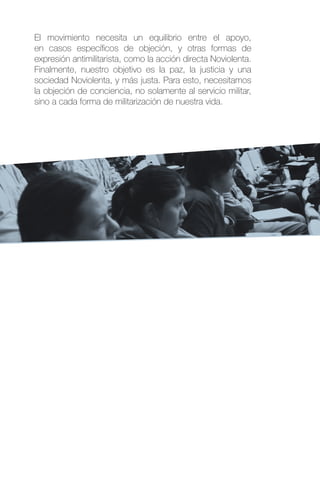 El movimiento necesita un equilibrio entre el apoyo,
en casos específicos de objeción, y otras formas de
expresión antimilitarista, como la acción directa Noviolenta.
Finalmente, nuestro objetivo es la paz, la justicia y una
sociedad Noviolenta, y más justa. Para esto, necesitamos
la objeción de conciencia, no solamente al servicio militar,
sino a cada forma de militarización de nuestra vida.
 