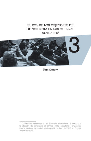 3
EL ROL DE LOS OBJETORES DE
CONCIENCIA EN LAS GUERRAS
ACTUALES7
Tom Gerety
7 Conferencia Presentada en el Seminario internacional “El derecho a
la objeción de conciencia al servicio militar obligatorio. Perspectivas
internacionales y nacionales”, realizado el 6 de Junio de 2010, en Bogotá.
Versión transcrita.
 