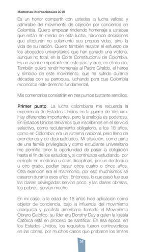 36
Es un honor compartir con ustedes la lucha valiosa y
admirable del movimiento de objeción por conciencia en
Colombia. Quiero empezar rindiendo homenaje a ustedes
que están en medio de esta lucha, haciendo decisiones
que afectarán no solamente sus propias vidas, sino la
vida de su nación. Quiero también resaltar el esfuerzo de
los abogados universitarios que han ganado una victoria,
aunque no total, en la Corte Constitucional de Colombia.
Es un avance importante en este país, y creo, en el mundo.
También quiero rendir homenaje al Padre Giraldo, el héroe
y símbolo de este movimiento, que ha sufrido durante
décadas con su parroquia, luchando para que Colombia
reconozca este derecho fundamental.
Mis comentarios consistirán en tres puntos bastante sencillos.
Primer punto. La lucha colombiana me recuerda la
experiencia de Estados Unidos en la guerra de Vietnam.
Hay diferencias importantes, pero la analogía es poderosa.
En Estados Unidos teníamos que inscribirnos en el servicio
selectivo, como reclutamiento obligatorio, a los 18 años,
como en Colombia; era un sistema nacional, pero lleno de
exenciones y de desigualdades. Mi situación, como parte
de una familia privilegiada y como estudiante universitario
me permitía tener la oportunidad de pasar la obligación
hasta el fin de los estudios y, si continuaba estudiando, por
ejemplo en medicina u otras disciplinas, por un doctorado
u otro grado, podían pasar otros cuatro o cinco años.
Otra exención era el matrimonio, por eso muchísimos se
casaron durante esos años. Entonces, lo que pasó fue que
las clases privilegiadas servían poco, y las clases obreras,
los pobres, servían mucho.
En mi caso, a la edad de 18 años hice aplicación como
objetor de conciencia, bajo la influencia del movimiento
anarquista y pacifista americano llamado el Movimiento
Obrero Católico; su líder era Dorothy Day a quien la Iglesia
Católica está en proceso de santificar. En esa época, en
los Estados Unidos, los requisitos fueron controvertidos
en las cortes, por muchos casos que probaron los límites
Memorias Internacionales 2010
 