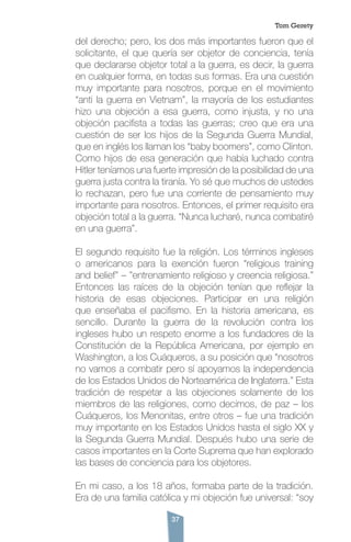 37
del derecho; pero, los dos más importantes fueron que el
solicitante, el que quería ser objetor de conciencia, tenía
que declararse objetor total a la guerra, es decir, la guerra
en cualquier forma, en todas sus formas. Era una cuestión
muy importante para nosotros, porque en el movimiento
“anti la guerra en Vietnam”, la mayoría de los estudiantes
hizo una objeción a esa guerra, como injusta, y no una
objeción pacifista a todas las guerras; creo que era una
cuestión de ser los hijos de la Segunda Guerra Mundial,
que en inglés los llaman los “baby boomers”, como Clinton.
Como hijos de esa generación que había luchado contra
Hitler teníamos una fuerte impresión de la posibilidad de una
guerra justa contra la tiranía. Yo sé que muchos de ustedes
lo rechazan, pero fue una corriente de pensamiento muy
importante para nosotros. Entonces, el primer requisito era
objeción total a la guerra. “Nunca lucharé, nunca combatiré
en una guerra”.
El segundo requisito fue la religión. Los términos ingleses
o americanos para la exención fueron “religious training
and belief” – ”entrenamiento religioso y creencia religiosa.”
Entonces las raíces de la objeción tenían que reflejar la
historia de esas objeciones. Participar en una religión
que enseñaba el pacifismo. En la historia americana, es
sencillo. Durante la guerra de la revolución contra los
ingleses hubo un respeto enorme a los fundadores de la
Constitución de la República Americana, por ejemplo en
Washington, a los Cuáqueros, a su posición que “nosotros
no vamos a combatir pero sí apoyamos la independencia
de los Estados Unidos de Norteamérica de Inglaterra.” Esta
tradición de respetar a las objeciones solamente de los
miembros de las religiones, como decimos, de paz – los
Cuáqueros, los Menonitas, entre otros – fue una tradición
muy importante en los Estados Unidos hasta el siglo XX y
la Segunda Guerra Mundial. Después hubo una serie de
casos importantes en la Corte Suprema que han explorado
las bases de conciencia para los objetores.
En mi caso, a los 18 años, formaba parte de la tradición.
Era de una familia católica y mi objeción fue universal: “soy
Tom Gerety
 