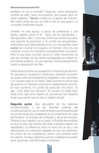 38
pacifista, no voy a combatir”. Después, como estudiante,
cambié de idea, hacia una posición que puedo decir en
estas palabras: “Nunca mataría en la guerra de Vietnam.
Me matan antes de que yo mate a otro en esa guerra. La
considero totalmente injusta”.
También en esa época, a pesar de pertenecer a una
familia católica, perdí mi fe – típico de los estudiantes –.
Salí agnóstico, ateo, como sea. Entonces escribí una carta,
una especie de ponencia, a mi comité de reclutamiento,
diciéndoles que había perdido la fe y no era pacifista, pero
nunca iba a luchar en la guerra en Vietnam. Eso era una
invitación a que me mandaran inmediatamente a la cárcel.
Pero lo que pasa muchas veces en estas situaciones es
que las ventajas de las clases privilegiadas se reflejan en
los trámites públicos. Yo, por ejemplo, tenía el aplazamiento
hasta mi graduación de Yale.
Graduándome tenía una aceptación a Harvard Law School.
En esa época, el gobierno americano, sintiendo la presión
de queja contra el reclutamiento obligatorio, hizo una lotería
y mi número salió en el medio. Salió durante mi primer año
de derecho en Harvard; entonces mi aplazamiento terminó.
En ese momento, mi comité de selección me revisó. Yo
dije, “¿has leído mis escritos?” El hombre no había leído
nada, pero salí como objetor de conciencia. No obstante
tengo que admitir que yo era un objetor parcial.
Segundo punto. Soy estudiante de los sistemas
constitucionales y de las filosofías políticas del
constitucionalismo, por lo cual considero que el respeto para
la conciencia de los ciudadanos es el fundamento de cada
democracia. Es la base de la filosofía y de la democracia.
Porque lo que significa, en su base, la filosofía democrática
es que el juicio, las mentes de cada ciudadano deben ser
respetados. La diferencia entre un reino con un rey y una
democracia con personas elegidas es que las opiniones,
los juicios de los ciudadanos, tienen una primacía entre
los valores. Aunque sabemos que los ciudadanos pueden
tener opiniones mal informadas o erróneas.
Memorias Internacionales 2010
 