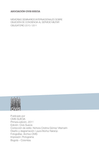 ASOCIACIÓN CIVIS SUECIA
MEMORIAS SEMINARIOS INTERNACIONALES SOBRE
OBJECIÓN DE CONCIENCIA AL SERVICIO MILITAR
OBLIGATORIO 2010 / 2011
Publicado por
CIVIS SUECIA
Primera edición, 2011
Edición: Civis Suecia
Corrección de estilo: Nohora Cristina Gómez Villamarín
Diseño y diagramación: Laura Muñoz Naranjo
Fotografías: Archivo CIVIS
Impresión: Pictograma
Bogotá – Colombia
 