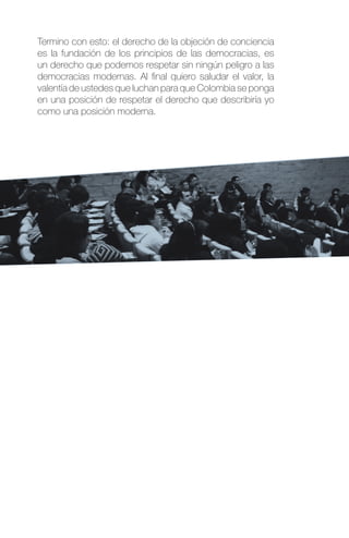 Termino con esto: el derecho de la objeción de conciencia
es la fundación de los principios de las democracias, es
un derecho que podemos respetar sin ningún peligro a las
democracias modernas. Al final quiero saludar el valor, la
valentía de ustedes que luchan para que Colombia se ponga
en una posición de respetar el derecho que describiría yo
como una posición moderna.
 