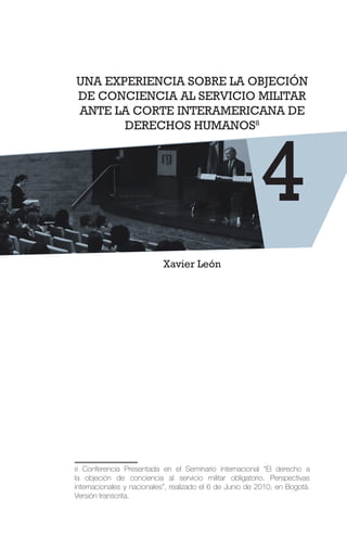 UNA EXPERIENCIA SOBRE LA OBJECIÓN
DE CONCIENCIA AL SERVICIO MILITAR
ANTE LA CORTE INTERAMERICANA DE
DERECHOS HUMANOS8
Xavier León
8 Conferencia Presentada en el Seminario internacional “El derecho a
la objeción de conciencia al servicio militar obligatorio. Perspectivas
internacionales y nacionales”, realizado el 6 de Junio de 2010, en Bogotá.
Versión transcrita.
4
 