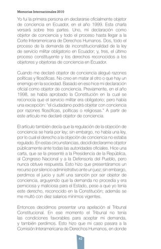 42
Yo fui la primera persona en declararse oficialmente objetor
de conciencia en Ecuador, en el año 1999. Esta charla
versará sobre tres partes. Uno, mi declaración como
objetor de conciencia y todo el proceso hasta llegar a la
Corte Interamericana de Derechos Humanos. Dos, todo el
proceso de la demanda de inconstitucionalidad de la ley
de servicio militar obligatorio en Ecuador; y, tres, el último
proceso constituyente y los derechos reconocidos a los
objetores y objetoras de conciencia en Ecuador.
Cuando me declaré objetor de conciencia alegué razones
políticas y filosóficas. No creo en matar al otro o que hay un
enemigo en la sociedad. Basado en eso hice mi declaración
oficial como objetor de conciencia. Previamente, en el año
1998, se había aprobado la Constitución en la cual se
reconocía que el servicio militar era obligatorio; pero había
una excepción: “el ciudadano podrá objetar con conciencia
por razones filosóficas, políticas o religiosas.” A partir de
este artículo me declaré objetor de conciencia.
El artículo también decía que la regulación de la objeción de
conciencia se haría por ley; sin embargo, no había una ley,
por lo cual el derecho a la objeción de conciencia no estaba
regulado. En estas circunstancias, decidí declararme objetor
públicamente ante todas las autoridades oficiales. Hice una
carta, que se la presenté a la Presidencia de la República,
al Congreso Nacional y a la Defensoría del Pueblo, pero
nunca obtuve respuesta. Esto hizo que presentáramos un
recurso por silencio administrativo ante un juez; sin embargo,
perdimos el juicio y sufrí una sanción por ser objetor de
conciencia, arguyendo que la demanda no procedía y era
perniciosa y maliciosa para el Estado, pese a que yo tenía
este derecho, reconocido en la Constitución; además se
me multó con diez salarios mínimos vigentes.
Entonces decidimos presentar una apelación al Tribunal
Constitucional. En ese momento el Tribunal no tenía
las condiciones favorables para aceptar mi demanda,
y también perdimos. Esto hizo que mi caso pasara a la
Comisión Interamericana de Derechos Humanos, en donde
Memorias Internacionales 2010
 