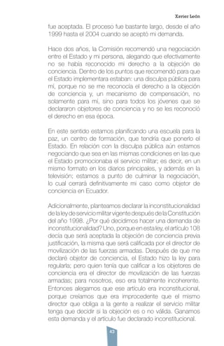 43
fue aceptada. El proceso fue bastante largo, desde el año
1999 hasta el 2004 cuando se aceptó mi demanda.
Hace dos años, la Comisión recomendó una negociación
entre el Estado y mi persona, alegando que efectivamente
no se había reconocido mi derecho a la objeción de
conciencia. Dentro de los puntos que recomendó para que
el Estado implementara estaban: una disculpa pública para
mí, porque no se me reconocía el derecho a la objeción
de conciencia y, un mecanismo de compensación, no
solamente para mí, sino para todos los jóvenes que se
declararon objetores de conciencia y no se les reconoció
el derecho en esa época.
En este sentido estamos planificando una escuela para la
paz, un centro de formación, que tendría que ponerlo el
Estado. En relación con la disculpa pública aún estamos
negociando que sea en las mismas condiciones en las que
el Estado promocionaba el servicio militar; es decir, en un
mismo formato en los diarios principales, y además en la
televisión; estamos a punto de culminar la negociación,
lo cual cerrará definitivamente mi caso como objetor de
conciencia en Ecuador.
Adicionalmente, planteamos declarar la inconstitucionalidad
delaleydeserviciomilitarvigentedespuésdelaConstitución
del año 1998. ¿Por qué decidimos hacer una demanda de
inconstitucionalidad? Uno, porque en esta ley, el artículo 108
decía que será aceptada la objeción de conciencia previa
justificación, la misma que será calificada por el director de
movilización de las fuerzas armadas. Después de que me
declaré objetor de conciencia, el Estado hizo la ley para
regularla; pero quien tenía que calificar a los objetores de
conciencia era el director de movilización de las fuerzas
armadas; para nosotros, eso era totalmente incoherente.
Entonces alegamos que ese artículo era inconstitucional,
porque creíamos que era improcedente que el mismo
director que obliga a la gente a realizar el servicio militar
tenga que decidir si la objeción es o no válida. Ganamos
esta demanda y el artículo fue declarado inconstitucional.
Xavier León
 