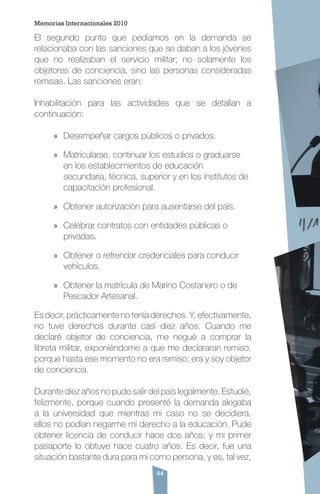 44
El segundo punto que pedíamos en la demanda se
relacionaba con las sanciones que se daban a los jóvenes
que no realizaban el servicio militar; no solamente los
objetores de conciencia, sino las personas consideradas
remisas. Las sanciones eran:
Inhabilitación para las actividades que se detallan a
continuación:
»» Desempeñar cargos públicos o privados.
»» Matricularse, continuar los estudios o graduarse
en los establecimientos de educación
secundaria, técnica, superior y en los institutos de
capacitación profesional.
»» Obtener autorización para ausentarse del país.
»» Celebrar contratos con entidades públicas o
privadas.
»» Obtener o refrendar credenciales para conducir
vehículos.
»» Obtener la matrícula de Marino Costanero o de
Pescador Artesanal.
Es decir, prácticamente no tenía derechos. Y, efectivamente,
no tuve derechos durante casi diez años. Cuando me
declaré objetor de conciencia, me negué a comprar la
libreta militar, exponiéndome a que me declararan remiso,
porque hasta ese momento no era remiso; era y soy objetor
de conciencia.
Durante diez años no pude salir del país legalmente. Estudié,
felizmente, porque cuando presenté la demanda alegaba
a la universidad que mientras mi caso no se decidiera,
ellos no podían negarme mi derecho a la educación. Pude
obtener licencia de conducir hace dos años; y mi primer
pasaporte lo obtuve hace cuatro años. Es decir, fue una
situación bastante dura para mí como persona, y es, tal vez,
Memorias Internacionales 2010
 