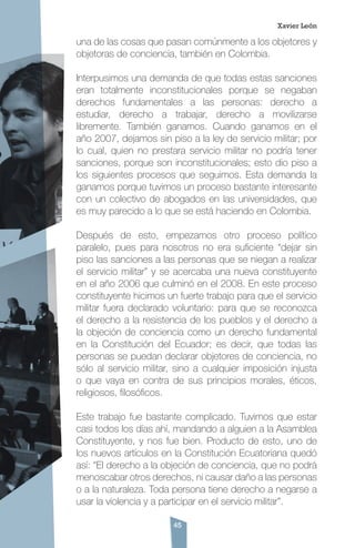 45
una de las cosas que pasan comúnmente a los objetores y
objetoras de conciencia, también en Colombia.
Interpusimos una demanda de que todas estas sanciones
eran totalmente inconstitucionales porque se negaban
derechos fundamentales a las personas: derecho a
estudiar, derecho a trabajar, derecho a movilizarse
libremente. También ganamos. Cuando ganamos en el
año 2007, dejamos sin piso a la ley de servicio militar; por
lo cual, quien no prestara servicio militar no podría tener
sanciones, porque son inconstitucionales; esto dio piso a
los siguientes procesos que seguimos. Esta demanda la
ganamos porque tuvimos un proceso bastante interesante
con un colectivo de abogados en las universidades, que
es muy parecido a lo que se está haciendo en Colombia.
Después de esto, empezamos otro proceso político
paralelo, pues para nosotros no era suficiente “dejar sin
piso las sanciones a las personas que se niegan a realizar
el servicio militar” y se acercaba una nueva constituyente
en el año 2006 que culminó en el 2008. En este proceso
constituyente hicimos un fuerte trabajo para que el servicio
militar fuera declarado voluntario: para que se reconozca
el derecho a la resistencia de los pueblos y el derecho a
la objeción de conciencia como un derecho fundamental
en la Constitución del Ecuador; es decir, que todas las
personas se puedan declarar objetores de conciencia, no
sólo al servicio militar, sino a cualquier imposición injusta
o que vaya en contra de sus principios morales, éticos,
religiosos, filosóficos.
Este trabajo fue bastante complicado. Tuvimos que estar
casi todos los días ahí, mandando a alguien a la Asamblea
Constituyente, y nos fue bien. Producto de esto, uno de
los nuevos artículos en la Constitución Ecuatoriana quedó
así: “El derecho a la objeción de conciencia, que no podrá
menoscabar otros derechos, ni causar daño a las personas
o a la naturaleza. Toda persona tiene derecho a negarse a
usar la violencia y a participar en el servicio militar”.
Xavier León
 