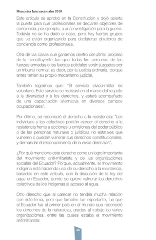 46
Este artículo se aprobó en la Constitución y dejó abierta
la puerta para que profesionales se declaren objetores de
conciencia, por ejemplo, a una investigación para la guerra.
Todavía no se ha dado el caso, pero hay fuertes grupos
que se están organizando para declararse objetores de
conciencia como profesionales.
Otra de las cosas que ganamos dentro del último proceso
de la constituyente fue que todas las personas de las
fuerzas armadas o las fuerzas policiales serán juzgadas por
un tribunal normal, es decir, por la justicia ordinaria, porque
antes tenían su propio mecanismo judicial.
También logramos que: “El servicio cívico-militar es
voluntario. Este servicio se realizará en el marco del respeto
a la diversidad y a los derechos, y estará acompañado
de una capacitación alternativa en diversos campos
ocupacionales”.
Por último, se reconoció el derecho a la resistencia: “Los
individuos y los colectivos podrán ejercer el derecho a la
resistencia frente a acciones u omisiones del poder público
o de las personas naturales o jurídicas no estatales que
vulneren o puedan vulnerar sus derechos constitucionales,
y demandar el reconocimiento de nuevos derechos”.
¿Por qué menciono este derecho como un logro importante
del movimiento anti-militarista y de las organizaciones
sociales del Ecuador? Porque, actualmente, el movimiento
indígena está haciendo uso de su derecho a la resistencia,
basados en este artículo, con la discusión de la ley del
agua en Ecuador, donde se quiere vulnerar los derechos
colectivos de los indígenas al acceso al agua.
Otro derecho que al parecer no tendría mucha relación
con este tema, pero que también fue importante, fue que
el Ecuador fue el primer país en el mundo que reconoció
los derechos de la naturaleza, gracias al trabajo de varias
organizaciones, entre las cuales estaba el movimiento
antimilitarista:
Memorias Internacionales 2010
 