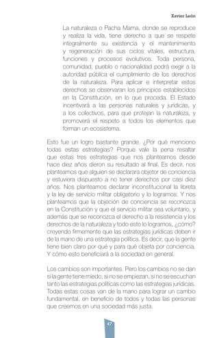 47
La naturaleza o Pacha Mama, donde se reproduce
y realiza la vida, tiene derecho a que se respete
integralmente su existencia y el mantenimiento
y regeneración de sus ciclos vitales, estructura,
funciones y procesos evolutivos. Toda persona,
comunidad, pueblo o nacionalidad podrá exigir a la
autoridad pública el cumplimiento de los derechos
de la naturaleza. Para aplicar e interpretar estos
derechos se observaran los principios establecidos
en la Constitución, en lo que proceda. El Estado
incentivará a las personas naturales y jurídicas, y
a los colectivos, para que protejan la naturaleza, y
promoverá el respeto a todos los elementos que
forman un ecosistema.
Esto fue un logro bastante grande. ¿Por qué menciono
todas estas estrategias? Porque vale la pena resaltar
que estas tres estrategias que nos planteamos desde
hace diez años dieron su resultado al final. Es decir, nos
planteamos que alguien se declarara objetor de conciencia
y estuviera dispuesto a no tener derechos por casi diez
años. Nos planteamos declarar inconstitucional la libreta
y la ley de servicio militar obligatorio y lo logramos. Y nos
planteamos que la objeción de conciencia se reconozca
en la Constitución y que el servicio militar sea voluntario, y
además que se reconozca el derecho a la resistencia y los
derechos de la naturaleza y todo esto lo logramos, ¿cómo?
creyendo firmemente que las estrategias jurídicas deben ir
de la mano de una estrategia política. Es decir, que la gente
tiene bien claro por qué y para qué objeta por conciencia.
Y cómo esto beneficiará a la sociedad en general.
Los cambios son importantes. Pero los cambios no se dan
si la gente tiene miedo, si no se empiezan, si no se escuchan
tanto las estrategias políticas como las estrategias jurídicas.
Todas estas cosas van de la mano para lograr un cambio
fundamental, en beneficio de todos y todas las personas
que creemos en una sociedad más justa.
Xavier León
 