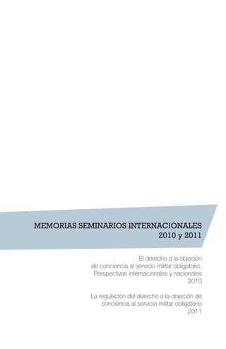MEMORIAS SEMINARIOS INTERNACIONALES
2010 y 2011
El derecho a la objeción
de conciencia al servicio militar obligatorio.
Perspectivas internacionales y nacionales
2010
La regulación del derecho a la objeción de
conciencia al servicio militar obligatorio
2011
 