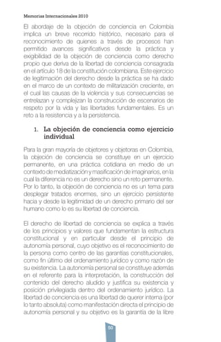 50
El abordaje de la objeción de conciencia en Colombia
implica un breve recorrido histórico, necesario para el
reconocimiento de quienes a través de procesos han
permitido avances significativos desde la práctica y
exigibilidad de la objeción de conciencia como derecho
propio que deriva de la libertad de conciencia consagrada
en el artículo 18 de la constitución colombiana. Este ejercicio
de legitimación del derecho desde la práctica se ha dado
en el marco de un contexto de militarización creciente, en
el cual las causas de la violencia y sus consecuencias se
entrelazan y complejizan la construcción de escenarios de
respeto por la vida y las libertades fundamentales. Es un
reto a la resistencia y a la persistencia.
1.	 La objeción de conciencia como ejercicio
individual
Para la gran mayoría de objetores y objetoras en Colombia,
la objeción de conciencia se constituye en un ejercicio
permanente, en una práctica cotidiana en medio de un
contexto de mediatización y masificación de imaginarios, en la
cual la diferencia no es un derecho sino un reto permanente.
Por lo tanto, la objeción de conciencia no es un tema para
desplegar tratados enormes, sino un ejercicio persistente
hacia y desde la legitimidad de un derecho primario del ser
humano como lo es su libertad de conciencia.
El derecho de libertad de conciencia se explica a través
de los principios y valores que fundamentan la estructura
constitucional y en particular desde el principio de
autonomía personal, cuyo objetivo es el reconocimiento de
la persona como centro de las garantías constitucionales,
como fin último del ordenamiento jurídico y como razón de
su existencia. La autonomía personal se constituye además
en el referente para la interpretación, la construcción del
contenido del derecho aludido y justifica su existencia y
posición privilegiada dentro del ordenamiento jurídico. La
libertad de conciencia es una libertad de querer interna (por
lo tanto absoluta) como manifestación directa el principio de
autonomía personal y su objetivo es la garantía de la libre
Memorias Internacionales 2010
 