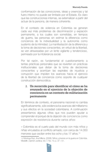 51
conformación de las convicciones, ideas y creencias y tal
fuero interno no puede ser limitado por el Estado. Es claro
que las construcciones internas, se externalizan a partir del
actuar de la persona, de manera coherente.
En el contexto de violencia en Colombia se generan
cada vez más problemas de discriminación y expiación
permanente, a los cuales son sometidas, en tiempos
de guerra, las personas sin estimar la diferencia como
conciencia de la individualidad y la autonomía como
sustento de la intimidad. La manifestación de la diferencia y
la toma de decisiones conscientes, en virtud de la libertad,
se ven atravesadas por un lente vigilante y tendencioso,
permeado por la intolerancia social.
Por tal razón, es fundamental el cuestionamiento a
tantas prácticas personales que se revierten en prácticas
institucionales que distan de la toma de decisiones
conscientes y acentúan las espirales de injusticia y
corrupción que impiden los avances hacia el ejercicio
de la libertad de conciencia como soporte de cualquier
construcción democrática.
2.	 Un recorrido para identificar el cómo se ha
avanzado en el ejercicio de la objeción de
conciencia en un contexto de militarización
permanente
En términos de contexto, el panorama nacional no cambia
significativamente, sólo evidencia los avances del militarismo
y sus efectos en la sociedad colombiana. A continuación
presentamos algunas cifras que nos pueden ayudar a
comprender el porqué de la objeción de conciencia como
expresión de resistencia durante varios años:
» Colombia es el cuarto país del mundo con más niños y
niñas vinculados al conflicto armado; con cerca de 14.000
menores que oscilan entre los ocho y los 17 años.10
10 Montoya Ruíz, Ana Milena. (2008). Niños y jóvenes en la guerra en Colombia.
Medellín, Opinión Jurídica, Vol. 7, No. 13, p. 37 – 51.
Maricely Parada
 