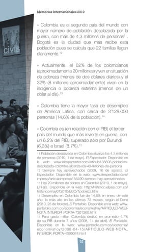 52
» Colombia es el segundo país del mundo con
mayor número de población desplazada por la
guerra, con más de 4,3 millones de personas11
.
Bogotá es la ciudad que más recibe esta
población pues se calcula que 22 familias llegan
diariamente.12
» Actualmente, el 62% de los colombianos
(aproximadamente 20 millones) viven en situación
de pobreza (menos de dos dólares diarios) y el
32% (8 millones aproximadamente) viven en la
indigencia o pobreza extrema (menos de un
dólar al día).13
» Colombia tiene la mayor tasa de desempleo
de América Latina, con cerca de 3’128.000
personas (14,6% de la población).14
» Colombia es (en relación con el PIB) el tercer
país del mundo que más invierte en guerra, con
un 6.2% del PIB, superado sólo por Burundi
(6.3%) e Israel (8.7%).15
11 Población desplazada en Colombia alcanza los 4,3 millones
de personas (2010, 1 de mayo). El Espectador. Disponible en
la web: www.elespectador.com/articulo138808-poblacion-
desplazada-colombia-alcanza-los-43-millones-de-persona
12 Siempre hay aprovechados (2009, 16 de agosto). El
Espectador. Disponible en la web: www.elespectador.com/
impreso/articuloimpreso156490-siempre-hay-aprovechados
13 Hay 20 millones de pobres en Colombia (2010, 1 de mayo).
El País. Disponible en la web: http://historico.elpais.com.co/
historico/may012010/ECO/1pobreza.html
14 Desempleo en Colombia fue de 14,6% en enero de este
año, la más alta en los últimos 72 meses, según el Dane
(2010, 25 de febrero). El Portafolio. Disponible en la web: www.
portafolio.com.co/economia/economiahoy/ARTICULO-WEB-
NOTA_INTERIOR_PORTA-7301260.html
15 Para gasto militar, Colombia dedicó en promedio 4,7%
de su PIB durante 7 años (2008, 14 de abril). El Portafolio.
Disponible en la web: www.portafolio.com.co/economia/
economiahoy/2008-04-15/ARTICULO-WEB-NOTA_
INTERIOR_PORTA-4099044.html
Memorias Internacionales 2010
 