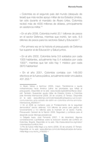 53
» Colombia es el segundo país del mundo (después de
Israel) que más recibe apoyo militar de los Estados Unidos,
tan sólo durante el mandato de Álvaro Uribe, Colombia
recibió más de 4000 millones de dólares, principalmente
en asistencia militar.16
» En el año 2008, Colombia invirtió 20.1 billones de pesos
en el sector Defensa, mientras que invirtió, tan solo, 9.3
billones de pesos para los sectores Salud y Educación17
.
» Por primera vez en la historia el presupuesto de Defensa
fue superior al de Educación y Salud juntos.
» En el año 2002, Colombia tenía 3.8 soldados por cada
1000 habitantes, actualmente hay 5.4 soldados por cada
100018
, mientras que tan sólo hay 1 médico ¡por cada
3870 habitantes!
» En el año 2001, Colombia contaba con 148.000
efectivos en la fuerza pública, actualmente están vinculados
431.253.19
16 Alvaro Veloso e Isenhour. (2005, mayo). Transferencia y ayuda
norteamericana hacia América Latina: las prioridades que refleja el
presupuesto. Disponible en la web: www.resdal.org/boletines/flacso-obs2.
pdf. También: Suspender ayuda militar de Estados Unidos a Colombia
pide Amnistía Internacional (2008, 28 de octubre). El Tiempo. Disponible
en la web: www.eltiempo.com/colombia/politica/espana-y-ue-no-son-
contundentes-ante-estado-de-ddhh-en-colombia-afirma-amnistia-
internacional_4629554-1
17 En el 2008 se invirtieron para el “Fortalecimiento de la seguridad
democrática” (sector defensa) 15.6 billones de pesos para gastos de
funcionamiento y 4.5 billones para la inversión en el sector. Fuente,
Presupuesto General de la Nación 2008, Seguridad y confianza para el
desarrollo social. Mensaje presidencial.
18 Delgado Isaza, José Fernando (2007, 1 de diciembre). Algunas
consideraciones cuantitativas sobre la evolución reciente del conflicto en
Colombia. Bogotá. Disponible en la web: http://www.derechos.org/nizkor/
colombia/doc/conflicto.html
19 Pie de fuerza militar llegó a su techo (2008, 30 de octubre). El Tiempo.
Disponible en la web: www.eltiempo.com/colombia/justicia/pie-de-fuerza-
militar-llego-a-su-techo_4785562-1
Maricely Parada
 